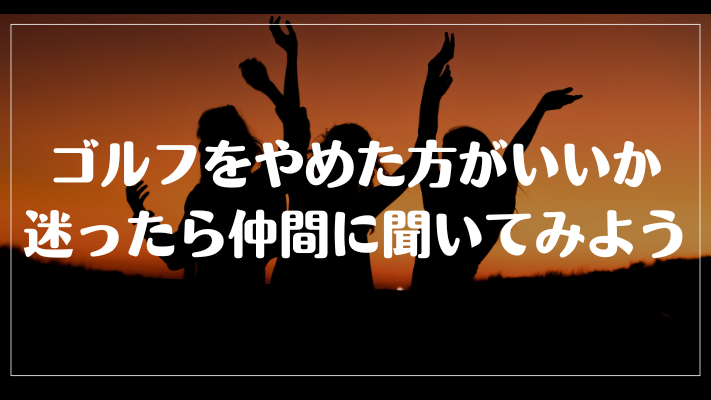 まとめ：ゴルフをやめた方がいいか迷ったら仲間に聞いてみよう