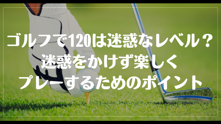 ゴルフで120は迷惑なレベル？迷惑をかけず楽しくプレーするためのポイント